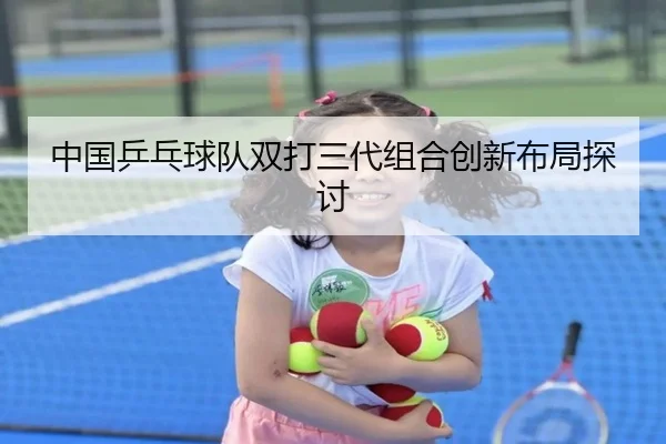 中国乒乓球队双打三代组合创新布局探讨